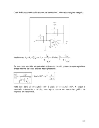 119
Caso Prático (com Rs colocado em paralelo com C, mostrado na figura a seguir):
Neste caso,
C
R
S
C
Z
SC
R
Z
S
S
1
1
1
// 2
2
+
=
⇒
= . Então,
C
R
S
RC
V
V
S
i
1
1
0
+
−
= .
Se uma onda senoidal for aplicada à entrada do circuito, podemos obter o ganho e
a fase do sinal de saída através das expressões:
2
2
0
1
1








+
=
C
R
RC
V
V
S
i
ω
; ( )










−
°
= −
C
R
tg
S
1
180 1 ω
ω
φ
Note que para ( ) °
=
⇒
→ 180
0 ω
φ
ω e para ( ) °
=
⇒
∞
→ 90
ω
φ
ω . A seguir é
mostrado novamente o circuito, mas agora com o seu respectivo gráfico de
resposta em freqüência.
 
