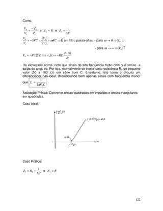 122
Como:
1
2
0
Z
Z
V
V
i
−
= e R
Z =
2 e
SC
Z
1
1 =
⇒
=
⇒
−
= RC
V
V
SRC
V
V
i
i
ω
0
0
É um filtro passa-altas: - para ↓
⇒
→ 0
0 V
ω
- para ↑
⇒
∞
→ 0
V
ω
( )⇒
−
= i
SV
RC
V0
dt
t
dv
RC
t
v i )
(
)
(
0 −
=
Da expressão acima, note que sinais de alta freqüência farão com que sature a
saída do amp. op. Por isto, normalmente se insere uma resistência RS de pequeno
valor (50 a 100 Ω ) em série com C. Entretanto, isto torna o circuito um
diferenciador não-ideal, diferenciando bem apenas sinais com freqüência menor
que
C
R
f
S
S
π
2
1
= .
Aplicação Prática: Converter ondas quadradas em impulsos e ondas triangulares
em quadradas.
Caso ideal:
Caso Prático:
SC
R
Z S
1
1 +
= e R
Z =
2
 