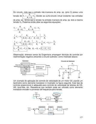 127
Do circuito, note que a entrada não-inversora do amp. op. (pino 3) possui uma
tensão de b
V
R
R
R
V
2
1
2
3
+
= . Devido ao curto-circuito virtual existente nas entradas
do amp. op., temos que a tensão na entrada inversora do amp. op. terá a mesma
tensão V3. Podemos então obter as seguintes equações:
2
0
1
2
0
1
2
1
1
2
1
2
0
2
1
2
1
1
2
1
2
0
2
1
2
1
2
1
2
)
(
1
)
(
.
1
1
)
(
.
1
.
.
R
V
V
V
R
R
V
R
R
R
R
R
V
V
R
R
V
R
R
R
R
R
R
V
V
R
R
V
V
R
R
R
R
V
R
R
R
V
b
a
b
a
b
a
b
b
a
−
=
−
⇒
−
=






+
+
−
−
=






+
+
+
−
−
+
=
+
−
)
(
1
2
0 a
b V
V
R
R
V −
= . Se ⇒
= 1
2 R
R a
b V
V
V −
=
0
Observação: diversos ramos da Engenharia empregam técnicas de controle por
realimentação negativa utilizando o circuito subtrator, como mostrado abaixo.
Um exemplo de aplicação de controle de velocidade de um motor CC usando um
tacômetro como elemento transdutor é mostrado na figura seguinte. Este tipo de
controle proporcional é adequado para controle de velocidade de leitores de CD,
HD, toca-fitas, etc. Ressalta-se que também pode ser utilizado como elemento
transdutor encoder e conversor de frequência para tensão.
 