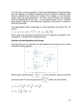 128
Por outro lado, o circuito subtrator é a base de amplificadores de instrumentação,
pois são capazes de amplificar pequenos sinais de interesse, rejeitando sinais
comuns existentes nos terminais de entrada. Por exemplo, se um transdutor
produz sinais de aproximadamente 1 mV entre seus terminais, mas possuem
sinais de interferência de cerca de 1 V entre cada terminal e terra, o subtrator
pode amplificar apenas o sinal diferencial, rejeitando o sinal comum a ambos os
terminais de entrada.
Uma desvantagem desta configuração é a baixa resistência de entrada (Rin). Do
circuito:
⇒
=
=
−
⇒
=
+
=
− in
a
b
a
b R
R
i
V
V
i
R
i
R
i
R
V
V 1
1
1
1 2
.
2
.
. 1
2R
Rin =
Assim, para se ter alto ganho, deveríamos ter um R1 pequeno. Entretanto, se R1
for pequeno, a resistência de entrada será baixa.
Subtrator (de Alta Resistência de Entrada)
Uma forma de se ter um subtrator com alta resistência de entrada é usar o circuito
mostrado na figura seguinte.
Neste circuito, sabemos que )
( 01
02
3
4
0 V
V
R
R
V −
= . Por outro lado, note que a corrente
que circula sobre R1 (de cima para baixo) é
1
R
V
V b
a −
. Então, do circuito temos:
( )
b
a
b
a
b
a
b
a
V
V
R
R
V
V
R
V
V
R
R
V
V
R
R
V
V
R
V
V
−








+
=
−
−
+
−
+
−
=
−
1
2
1
2
02
01
1
2
1
1
1
2
02
01
 