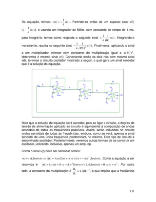 131
Da equação, temos: )
(
1
)
(
..
t
v
k
t
v −
= . Partindo-se então de um suposto sinal v(t)
(= )
(
1 ..
t
v
k
− ), e usando um integrador de Miller, com constante de tempo de 1 ms,
para integrá-lo, temos como resposta o seguinte sinal )
(
1
1 .
t
v
RC
k
+ . Integrando-o
novamente, resulta no seguinte sinal )
(
)
(
1
1
2
t
v
RC
k
− . Finalmente, aplicando o sinal
a um multiplicador inversor com constante de multiplicação igual a 2
)
(RC
k ,
obteremos o mesmo sinal v(t). Conectando então os dois nós com mesmo sinal
v(t), teremos o circuito oscilador mostrado a seguir, o qual gera um sinal senoidal
que é a solução da equação.
Note que a solução da equação será senoidal, pois ao ligar o circuito, o degrau de
tensão de alimentação aplicado ao circuito é equivalente à composição de ondas
senoidais de todas as frequências possíveis. Assim, serão induzidas no circuito
ondas senoidais de todas as frequências, embora, como se verá, apenas o sinal
senoidal de uma única frequência predominará no mesmo. Este tipo de circuito é
denominado oscilador. Posteriormente, veremos outras formas de se construir um
oscilador, utilizando, inclusive, apenas um amp. op.
Como o sinal v(t) deve ser senoidal, temos:
)
(
.
.
)
(
)
(
.
.
)
(
)
(
.
)
( 2
..
.
wt
Sen
w
A
t
v
wt
Cos
w
A
t
v
wt
Sen
A
t
v −
=
⇒
=
⇒
= . Como a equação a ser
resolvida é 2
2
..
0
)
(
.
.
)
(
.
0
)
(
.
)
( w
k
wt
Sen
A
k
wt
Sen
w
A
t
v
k
t
v =
⇒
=
+
−
⇒
=
+ . Por outro
lado, a constante de multiplicação é 2
1
2
)
.(RC
k
R
R
= , o que implica que a freqüência
 
