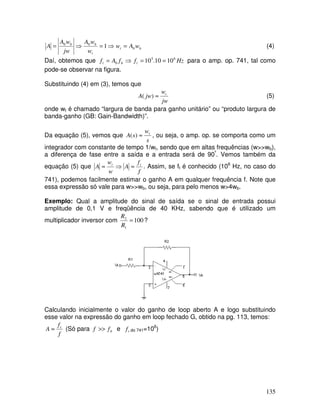 135
b
t
t
b
b
w
A
w
w
w
A
jw
w
A
A 0
0
0
1 =
⇒
=
⇒
= (4)
Daí, obtemos que Hz
f
f
A
f t
b
t
6
5
0 10
10
.
10 =
=
⇒
= para o amp. op. 741, tal como
pode-se observar na figura.
Substituindo (4) em (3), temos que
jw
w
jw
A t
≈
)
( (5)
onde wt é chamado “largura de banda para ganho unitário” ou “produto largura de
banda-ganho (GB: Gain-Bandwidth)”.
Da equação (5), vemos que
s
w
s
A t
≈
)
( , ou seja, o amp. op. se comporta como um
integrador com constante de tempo 1/wt, sendo que em altas frequências (w>>wb),
a diferença de fase entre a saída e a entrada será de 90º
. Vemos também da
equação (5) que
f
f
A
w
w
A t
t
≈
⇒
≈ . Assim, se ft é conhecido (106
Hz, no caso do
741), podemos facilmente estimar o ganho A em qualquer frequência f. Note que
essa expressão só vale para w>>wb, ou seja, para pelo menos w>4wb.
Exemplo: Qual a amplitude do sinal de saída se o sinal de entrada possui
amplitude de 0,1 V e freqüência de 40 KHz, sabendo que é utilizado um
multiplicador inversor com 100
1
2
=
R
R
?
Calculando inicialmente o valor do ganho de loop aberto A e logo substituindo
esse valor na expressão do ganho em loop fechado G, obtido na pg. 113, temos:
f
f
A t
≈ (Só para b
f
f >> e t
f do 741=106
)
 