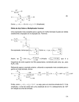 136
20
25
101
1
100
1
1
25
10
40
10
1
2
1
2
3
6
−
=
+
−
=





 +
+
−
=
=
×
=
A
R
R
R
R
G
A
(6)
Como V
v
Gv
v i 2
1
,
0
20 0
0 =
⇒
×
−
=
= (Amplitude)
Efeito de A(s) Sobre o Multiplicador Inversor
Uma expressão mais completa para o ganho em malha fechada G pode ser obtida
substituindo a equação (5) na equação (6). Teremos:





 +
+
−
≈
=
1
2
1
2
0
1
1
)
(
)
(
R
R
s
R
R
S
V
S
V
G
t
i
ω
Da expressão, temos que
1
2
3
1
R
R
t
dB
+
=
ω
ω . Como ⇒
= b
t A ω
ω 0
1
2
0
3
1
R
R
A b
dB
+
=
ω
ω
Assim, se 62
100
1
10
.
2
.
10
100
5
3
1
2
=
+
=
⇒
=
π
ω dB
R
R
Krad/s ⇒ kHz
f dB 10
3 = , que é a
frequência de corte superior do filtro passa-baixa, constituído pelo amp. op., para
R2/R1=100.
Refazendo agora o exemplo anterior, utilizando a expressão mais completa para o
ganho em loop fechado, temos:
°
≅






−
°
=
∠
≅
=
⇒
+
−
=
+
×
+
−
=
+
+
−
= −
104
1
4
180
24
4
1
100
100
1
10
.
2
10
40
.
2
1
100
1
1
1
0
0
6
3
1
2
1
2
tg
V
V
e
V
V
G
j
j
R
R
j
R
R
G
i
i
t π
π
ω
ω
Então, como V
v
v
G
v i 4
,
2
. 0
0 =
⇒
= , ou seja, para um sinal de entrada de 0,1 V de
amplitude, o sinal de saída terá uma amplitude de 2,4 V e defasamento de 104o
em relação ao sinal de entrada.
 