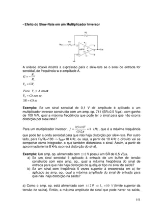 141
- Efeito do Slew-Rate em um Multiplicador Inversor
A análise abaixo mostra a expressão para o slew-rate se o sinal de entrada for
senoidal, de frequência w e amplitude A.
ω
ω
ω
GA
SR
t
GA
V
t
A
V
Para
GV
V
R
R
G
i
i
=
=
=
=
−
=
sen
sen
0
0
1
2
Exemplo: Se um sinal senoidal de 0,1 V de amplitude é aplicado a um
multiplicador inversor construído com um amp. op. 741 (SR=0,5 V/µs), com ganho
de 100 V/V, qual a máxima freqüência que pode ter o sinal para que não ocorra
distorção por slew-rate?
Para um multiplicador inversor, kHz
GA
f 8
2
10
5
,
0 6
≈
×
=
π
, que é a máxima frequência
que pode ter a onda senoidal para que não haja distorção por slew-rate. Por outro
lado, para R2/R1=100 ⇒ f3dB=10 kHz, ou seja, a partir de 10 kHz o circuito vai se
comportar como integrador, o que também distorciona o sinal. Assim, a partir de
aproximadamente 8 kHz ocorrerá distorção do sinal.
Exemplo: Um amp. op. alimentado com 12
± V possui um SR de 0.5 V/µs.
a) Se um sinal senoidal é aplicado à entrada de um buffer de tensão
construído com este amp. op., qual a máxima freqüência do sinal de
entrada para que não haja distorção de qualquer tipo no sinal de saída?
b) Se um sinal com freqüência 5 vezes superior à encontrada em a) for
aplicado ao amp. op., qual a máxima amplitude do sinal de entrada para
que não haja distorção na saída?
a) Como o amp. op. está alimentado com 12
± V V
L 10
=
⇒ + (limite superior da
tensão de saída). Então, a máxima amplitude de sinal que pode haver na saída,
 