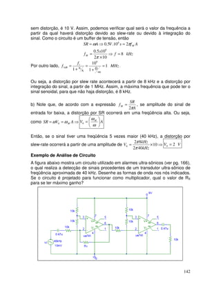 142
sem distorção, é 10 V. Assim, podemos verificar qual será o valor da frequência a
partir da qual haverá distorção devido ao slew-rate ou devido à integração do
sinal. Como o circuito é um buffer de tensão, então
kHz
f
x
f
A
f
s
V
A
SR
M
M
8
10
2
10
5
.
0
2
10
.
5
.
0
6
6
=
⇒
×
=
=
⇒
=
π
π
ω
Por outro lado, MHz
f
f
R
R
t
dB 1
0
1
10
1
6
3
1
2
=
∞
+
=
+
= .
Ou seja, a distorção por slew rate acontecerá a partir de 8 kHz e a distorção por
integração do sinal, a partir de 1 MHz. Assim, a máxima frequência que pode ter o
sinal senoidal, para que não haja distorção, é 8 kHz.
b) Note que, de acordo com a expressão
A
SR
fM
π
2
= , se amplitude do sinal de
entrada for baixa, a distorção por SR ocorrerá em uma freqüência alta. Ou seja,
como ⇒
=
= A
V
SR M
ω
ω 0 A
V M






=
ω
ω
0
Então, se o sinal tiver uma freqüência 5 vezes maior (40 kHz), a distorção por
slew-rate ocorrerá a partir de uma amplitude de ⇒
×
= 10
40
2
8
2
0
kHz
kHz
V
π
π
V
V 2
0 =
Exemplo de Análise de Circuito
A figura abaixo mostra um circuito utilizado em alarmes ultra-sônicos (ver pg. 166),
o qual realiza a detecção de sinais procedentes de um transdutor ultra-sônico de
freqüência aproximada de 40 kHz. Desenhe as formas de onda nos nós indicados.
Se o circuito é projetado para funcionar como multiplicador, qual o valor de RX
para se ter máximo ganho?
 