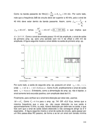 144
Como na banda passante do filtro Ω
=
⇒
= K
R
K
R
G X
X
250
|
10
max . Por outro lado,
note que a frequência 3dB do circuito deve ser superior a 40 kHz, pois o sinal de
40 kHz deve estar dentro da banda passante. Assim, como
1
3
1
R
R
f
f
X
t
dB
+
= e
3
3 10
40×
>
dB
f , temos ⇒
×
>
+
3
6
10
40
10
1
10
K
RX
Ω
= K
RX 240 , o que implica que
V
V
G /
24
= . Como o sinal de entrada possui 10 mV de amplitude, o sinal de saída
do primeiro amp. op. será uma senóide com 4,5 V de offset e 240 mV de
amplitude. A figura seguinte mostra o sinal obtido na saída do primeiro amp. op.
Por outro lado, a saída do segundo amp. op. possuirá um sinal )
(
02 −
+ −
= v
v
A
v ,
onde 5
,
4
=
+
v e wt
v cos
24
,
0
5
,
4 +
=
− . Como A=25, analiticamente o sinal de saída
será wt
v cos
6
0 −
= . Entretanto, como a alimentação do amp. op. não é bipolar, o
sinal somente terá excursão positiva, com amplitude ideal de 6 V.
Finalmente, para verificar se o sinal terá distorção por slew-rate, usamos
∧
= 0
V
w
SR . Como V
V 6
0 =
∧
e para o amp. op. 741 SR =0,5 V/µs, temos que a
máxima frequência que o amp. op. não causa distorção na sua saída é
aproximadamente 13 kHz, ou seja, haverá distorção por slew-rate na saída, o que
fará com que o sinal de saída estará distorcido e não conseguirá atingir os 6 V
esperados. A figura seguinte mostra o sinal de saída do circuito, após passar por
um filtro passa-altas RC passivo, de forma a se ter um sinal com tensão mínima
 