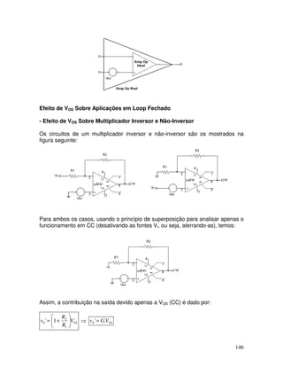 146
Efeito de VOS Sobre Aplicações em Loop Fechado
- Efeito de VOS Sobre Multiplicador Inversor e Não-Inversor
Os circuitos de um multiplicador inversor e não-inversor são os mostrados na
figura seguinte:
Para ambos os casos, usando o princípio de superposição para analisar apenas o
funcionamento em CC (desativando as fontes Vi, ou seja, aterrando-as), temos:
Assim, a contribuição na saída devido apenas a VOS (CC) é dado por:
S
V
R
R
v 0
1
2
0 1
' 







+
= ⇒ S
V
G
v 0
0 .
'=
 