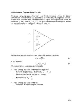 150
- Correntes de Polarização de Entrada
Para que o amp. op. possa funcionar, seus dois terminais de entrada têm de ser
alimentados com correntes CC, que são as correntes de polarização de entrada.
Essas duas correntes são representadas na figura abaixo por duas fontes de
correntes IB1 e IB2, onde B
B
B I
I
I ≈
≈ 2
1 , as quais não são exatamente iguais devido
ao mau casamento do estágio de entrada do amp. op.
O fabricante normalmente informa o valor médio dessas correntes
2
2
1 B
B
B
I
I
I
+
≡ (1)
e sua diferença
2
1
0 B
B
S I
I
I −
≡ (2)
Os valores típicos para essas correntes são:
• Para amp.op. baseado em transistores bipolares:
- Corrente de polarização de entrada, nA
IB 100
=
- Corrente de offset de entrada, nA
I S 10
0 =
- Normalmente,
10
0
B
S
I
I =
• Para amp.op. baseado em FETs:
- Correntes da ordem de pico amperes.
 