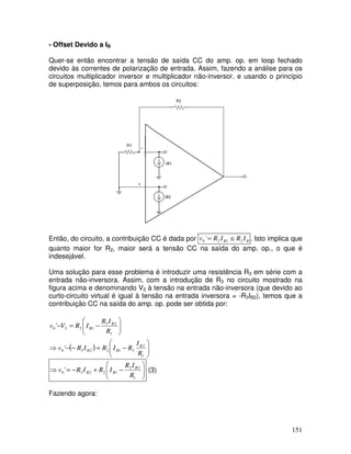 151
- Offset Devido a IB
Quer-se então encontrar a tensão de saída CC do amp. op. em loop fechado
devido às correntes de polarização de entrada. Assim, fazendo a análise para os
circuitos multiplicador inversor e multiplicador não-inversor, e usando o princípio
de superposição, temos para ambos os circuitos:
+
-
Então, do circuito, a contribuição CC é dada por B
B I
R
I
R
v 2
1
2
0 ' ≅
= . Isto implica que
quanto maior for R2, maior será a tensão CC na saída do amp. op., o que é
indesejável.
Uma solução para esse problema é introduzir uma resistência R3 em série com a
entrada não-inversora. Assim, com a introdução de R3 no circuito mostrado na
figura acima e denominando V2 à tensão na entrada não-inversora (que devido ao
curto-circuito virtual é igual à tensão na entrada inversora = -R3IB2), temos que a
contribuição CC na saída do amp. op. pode ser obtida por:
( ) 







−
=
−
−
⇒








−
=
−
1
2
3
1
2
2
3
0
1
2
3
1
2
2
0
'
'
R
I
R
I
R
I
R
v
R
I
R
I
R
V
v
B
B
B
B
B








−
+
−
=
⇒
1
2
3
1
2
2
3
0 '
R
I
R
I
R
I
R
v B
B
B (3)
Fazendo agora:
 