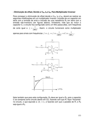 153
- Diminuição de offset, Devido a V0S, IB e I0S, Para Multiplicador Inversor
Para conseguir a diminuição de offset devido a V0S, IB e I0S, devem-se realizar as
seguintes modificações em um multiplicador inversor: inclusão de um capacitor em
série com a entrada de sinal e inclusão de uma resistência R3 em série com a
entrada não-inversora (ver figuras abaixo). Entretanto, note que ao incluir o
capacitor C, o circuito fica configurado como um filtro passa-altas, com frequência
de corte igual a
C
R
fc
1
2
1
π
= . Assim, o circuito funcionará como multiplicador
apenas para sinais com frequências
f
R
C
C
R
f
f
f C
1
1 2
1
2
1
π
π
>>
⇒
>>
⇒
>> .
Note também que para esta configuração, R3 deve ser igual a R2, pois o capacitor
C se comporta como circuito aberto em CC, fazendo com que R1 fique “flutuando”
no circuito, o que equivale a )
( 1 ∞
=
R , e fazendo com que o paralelo de R1 e R2
seja igual a R2.
 
