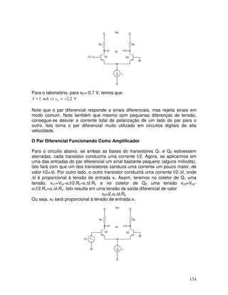 174
Para o laboratório, para vE=-0,7 V, temos que:
V
v
mA
I 2
,
2
1 0 −
=
⇒
=
Note que o par diferencial responde a sinais diferenciais, mas rejeita sinais em
modo comum. Note também que mesmo com pequenas diferenças de tensão,
consegue-se desviar a corrente total de polarização de um lado do par para o
outro. Isto torna o par diferencial muito utilizado em circuitos digitais de alta
velocidade.
O Par Diferencial Funcionando Como Amplificador
Para o circuito abaixo, se ambas as bases do transistores Q1 e Q2 estivessem
aterradas, cada transistor conduziria uma corrente I/2. Agora, se aplicarmos em
uma das entradas do par diferencial um sinal bastante pequeno (alguns milivolts),
isto fará com que um dos transistores conduza uma corrente um pouco maior, de
valor I/2+∆I. Por outro lado, o outro transistor conduzirá uma corrente I/2-∆I, onde
∆I é proporcional à tensão de entrada vi. Assim, teremos no coletor de Q1 uma
tensão, vc1=Vcc-α.I/2.Rc-α.∆I.Rc e no coletor de Q2 uma tensão vc2=Vcc-
α.I/2.Rc+α.∆I.Rc. Isto resulta em uma tensão de saída diferencial de valor
v0=2.α.∆I.Rc
Ou seja, v0 será proporcional à tensão de entrada vi.
 