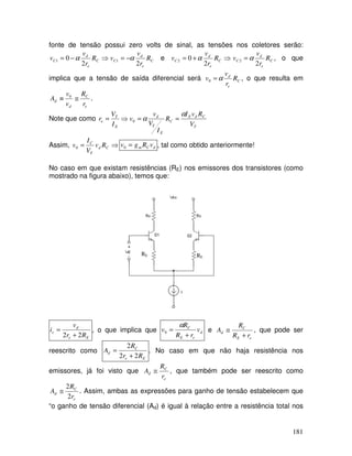 181
fonte de tensão possui zero volts de sinal, as tensões nos coletores serão:
⇒
−
= C
e
d
C R
r
v
v
2
0
1 α C
e
d
C R
r
v
v
2
1 α
−
= e ⇒
+
= C
e
d
C R
r
v
v
2
0
2 α C
e
d
C R
r
v
v
2
2 α
= , o que
implica que a tensão de saída diferencial será C
e
d
R
r
v
v α
=
0 , o que resulta em
e
C
d
d
r
R
v
v
A ≅
≡ 0
.
Note que como
T
C
d
E
C
E
T
d
E
T
e
V
R
v
I
R
I
V
v
v
I
V
r
α
α =
=
⇒
= 0
Assim, ⇒
= C
d
T
C
R
v
V
I
v0 d
C
m v
R
g
v =
0 , tal como obtido anteriormente!
No caso em que existam resistências (RE) nos emissores dos transistores (como
mostrado na figura abaixo), temos que:
RE RE
E
e
d
e
R
r
v
i
2
2 +
= , o que implica que d
e
E
C
v
r
R
R
v
+
=
α
0 e
e
E
C
d
r
R
R
A
+
≅ , que pode ser
reescrito como
E
e
C
d
R
r
R
A
2
2
2
+
= . No caso em que não haja resistência nos
emissores, já foi visto que
e
C
d
r
R
A ≅ , que também pode ser reescrito como
e
C
d
r
R
A
2
2
≅ . Assim, ambas as expressões para ganho de tensão estabelecem que
“o ganho de tensão diferencial (Ad) é igual à relação entre a resistência total nos
 