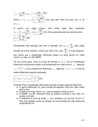 187
e
C
cm
C
r
R
R
v
v
+
−
=
2
1
α
e
( )
e
C
C
cm
C
r
R
R
R
v
v
+
∆
+
−
=
2
2
α
Como ⇒
−
= 2
1
0 C
C v
v
v
e
C
cm
r
R
R
v
v
+
∆
=
2
0
α
(18), cujo valor será nulo para 0
=
∆ C
R ou
∞
=
R .
O ganho em modo comum será então dado pela expressão
⇒
+
∆
=
=
e
C
cm
cm
r
R
R
v
v
A
2
0
α
R
R
A C
cm
2
∆
≅ (19). Esta expressão pode ser reescrita como
C
C
C
cm
R
R
R
R
A
∆
≅
2
(20)
Comparando esta equação (20) com a equação (15) (
R
R
A C
cm
2
−
≅ , para saída
tomada em forma simples), vemos que (20)<<(15), pois
C
C
R
R
∆
é muito pequeno.
Isto mostra que o amplificador diferencial possui um baixo ganho em modo
comum, ou seja, um alto CMRR.
De uma forma geral, como os sinais de entrada ( 1
v e 2
v ) de um amplificador
diferencial normalmente contêm uma componente em modo comum, cm
v , dada por
2
2
1 v
v
vcm
+
≡ e uma componente diferencial, d
v , dada por 2
1 v
v
vd −
≡ , o sinal de
saída é dado pela seguinte expressão:





 +
+
−
=
2
)
( 2
1
2
1
0
v
v
A
v
v
A
v cm
d (21)
Exemplo: Para o amplificador diferencial mostrado na figura seguinte determine:
a) O ganho diferencial, Ad, para entrada de pequeno sinal com valor médio
igual a zero
b) O ganho em modo comum, Acm, para entrada em modo comum
c) O CMRR, em dB, indicando como se poderia aumentar o seu valor (re-
projete o circuito)
d) A amplitude do sinal de saída, 0
v , se a entrada é um sinal de 10 mV e 1
kHz, mas também existe na entrada um sinal induzido da rede elétrica de
amplitude100 mV.
 