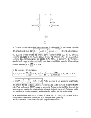 188
a) Como a saída é tomada de forma simples, no coletor de Q2, temos que o ganho
diferencial será dado por
e
C
C
m
d
r
R
R
g
A
2
2
1
≅
+
= , onde
E
T
e
I
V
r = . Como sabemos que
vcm=0, pois o valor médio do sinal é zero e considerando VBE=0,7 V, temos a
seguinte equação: 0-0,7=VE, ou seja, a tensão no emissor é VE=-0,7 V. Assim, a
corrente de polarização pode ser obtida de VE-4.3k.I=-5. Como VE=-0,7 V, temos
que I=1 mA, o que implica que IE=0,5 mA. Assim, re=50 Ω e o ganho diferencial do
circuito é então V
V
x
Ad /
20
50
2
2000
=
≅
b) Da equação (12), temos que
V
V
A
x
r
R
R
v
v
A
R
r
R
v
v
v
v cm
e
C
cm
cm
e
C
cm
c
c /
231
,
0
50
4300
2
2000
2
2
.
. 0
0
2
1 =
⇒
+
=
+
≅
=
⇒
+
−
=
=
=
α
c) dB
A
A
CMRR
cm
d
38
5
,
86
231
,
0
20
=
=
=
= . Note que isto é um péssimo amplificador
diferencial, devido ao baixo valor da resistência de saída da fonte de corrente (4,3
kΩ). Para melhorar o CMRR, deve-se aumentar Ad (aumentando Rc) e diminuir Acm
(aumentando o valor da resistência de saída da fonte de corrente). Note que pode-
se reprojetar o circuito, mas os transistores não podem sair da região ativa.
d) A componente em modo comum é dada por: 0,1.Sen(2π.60.t) (em V) e a
componente diferencial é dada por 0,01. Sen(2π.1000.t) (em V).
Assim, o sinal de saída será dado pela seguinte expressão:
 