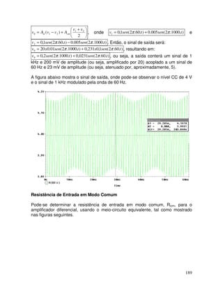 189





 +
+
−
=
2
)
( 2
1
2
1
0
v
v
A
v
v
A
v cm
d , onde )
.
1000
.
2
(
005
.
0
)
.
60
.
2
(
1
,
0
1 t
sen
t
sen
v π
π +
= e
)
.
1000
.
2
(
005
.
0
)
.
60
.
2
(
1
,
0
2 t
sen
t
sen
v π
π −
= . Então, o sinal de saída será:
)
.
60
.
2
(
1
,
0
231
,
0
)
.
1000
.
2
(
01
.
0
20
0 t
sen
x
t
sen
x
v π
π +
= , resultando em:
)
.
60
.
2
(
0231
,
0
)
.
1000
.
2
(
2
,
0
0 t
sen
t
sen
v π
π +
= , ou seja, a saída conterá um sinal de 1
kHz e 200 mV de amplitude (ou seja, amplificado por 20) acoplado a um sinal de
60 Hz e 23 mV de amplitude (ou seja, atenuado por, aproximadamente, 5).
A figura abaixo mostra o sinal de saída, onde pode-se observar o nível CC de 4 V
e o sinal de 1 kHz modulado pela onda de 60 Hz.
Resistência de Entrada em Modo Comum
Pode-se determinar a resistência de entrada em modo comum, Ricm, para o
amplificador diferencial, usando o meio-circuito equivalente, tal como mostrado
nas figuras seguintes.
 
