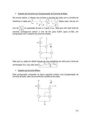 194
• Espelho de Corrente com Compensação de Corrente de Base
No circuito abaixo, a relação que envolve a corrente de saída com a corrente de
referência é dada por ⇒
+
+
=
β
β 2
0
2
1
1
REF
I
I
2
0
2
1
1
β
+
≅
REF
I
I
. Neste caso, tem-se um
erro de 2
2
β
na suposição de que I0 é igual a IREF. Note que com esta fonte de
corrente, consegue-se reduzir o erro de 2% para 0,02% (para β=100), em
comparação com o espelho de corrente simples.
VCC
I0
Note que IREF pode ser obtido através de uma resistência em série com a fonte de
alimentação Vcc, cujo valor será
R
V
V
V
I BE
BE
CC
REF
3
1 −
−
= .
• Espelho de Corrente Wilson
Esta configuração (mostrada na figura seguinte) produz uma compensação da
corrente de base, além do aumento da resistência de saída.
I0
 