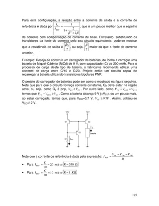 195
Para esta configuração, a relação entre a corrente de saída e a corrente de
referência é dada por
β
β 2
2
1
1
2
0
+
+
=
REF
I
I
, que é um pouco melhor que o espelho
de corrente com compensação de corrente de base. Entretanto, substituindo os
transistores da fonte de corrente pelo seu circuito equivalente, pode-se mostrar
que a resistência de saída é
2
0
r
β
, ou seja,
2
β
maior do que a fonte de corrente
anterior.
Exemplo: Deseja-se construir um carregador de baterias, de forma a carregar uma
bateria de Níquel-Cádmio (NiCd) de 9 V, com capacidade (C) de 200 mAh. Para o
processo de carga deste tipo de bateria, o fabricante recomenda utilizar uma
corrente de carga entre C/10 e C/20. Projete então um circuito capaz de
recarregar a bateria utilizando transistores bipolares PNP.
O projeto do carregador de baterias pode ser como o mostrado na figura seguinte.
Note que para que o circuito forneça corrente constante, Q2 deve estar na região
ativa, ou seja, como Q2 é pnp, 2
2 C
B V
V ≥ . Por outro lado, como 2
2 B
EB
CC V
V
V =
− ,
temos que 2
2 C
EB
CC V
V
V ≥
− . Como a bateria alcança 9 V (=VC2), ou um pouco mais,
ao estar carregada, temos que, para VEB2=0,7 V, V
VCC 7
,
9
≥ . Assim, utilizou-se
VCC=12 V.
IREF
I0
Note que a corrente de referência é dada pela expressão:
R
V
V
V
I EB
EB
CC
REF
3
1 −
−
=
• Para ⇒
=
= mA
C
IREF 20
10
Ω
= 530
R
• Para ⇒
=
= mA
C
IREF 10
20
Ω
= K
R 1
 