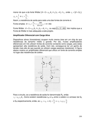 199
menor do que a da fonte Widlar [ ( ) π
π r
R
r
r
R
g
R E
E
m //
//
1 0 +
+
= , onde ( ) e
r
r 1
+
= β
π ],
e
m
r
g
1
≅ e
E
T
e
I
V
r = .
Assim, a resistência de saída para cada uma das fontes de corrente é:
Fonte simples: Ω
=
×
=
=
= −
M
I
V
r
R
C
A
10
10
10
100
6
0
Fonte Widlar: ( ) π
π r
R
r
r
R
g
R E
E
m //
//
1 0 +
+
= , ou seja, Ω
≅ M
R 52 . Isto implica que a
Fonte de Widlar é mais adequada a este projeto.
Amplificador Diferencial com Carga Ativa
Dispositivos ativos (transistores) ocupam muito menos área em um chip do que
resistências de tamanho médio a grande. Por isto, muitos amplificadores
diferenciais em CIs utilizam fontes de corrente constante como cargas, pois estas
apresentam alta resistência de saída. Com isto, consegue-se ter um ganho de
tensão mais alto do que quando se utilizam cargas passivas (resistores). A figura
abaixo mostra um amplificador diferencial que utiliza um fonte de corrente simples
no lugar das resistências de coletor.
Para o circuito, se a resistência de saída for denominada R0, então
0
0 R
v
g
v d
m
= . Como existem resistências r02 e r04 entre o coletor e o emissor de Q2
e Q4,respectivamente, então, se ⇒
=
⇒
=
2
0
0
04
02
r
R
r
r
2
0
0
r
v
g
v d
m
=
 