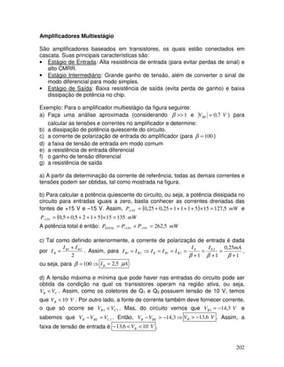 202
Amplificadores Multiestágio
São amplificadores baseados em transistores, os quais estão conectados em
cascata. Suas principais características são:
• Estágio de Entrada: Alta resistência de entrada (para evitar perdas de sinal) e
alto CMRR.
• Estágio Intermediário: Grande ganho de tensão, além de converter o sinal de
modo diferencial para modo simples.
• Estágio de Saída: Baixa resistência de saída (evita perda de ganho) e baixa
dissipação de potência no chip.
Exemplo: Para o amplificador multiestágio da figura seguinte:
a) Faça uma análise aproximada (considerando 1
>>
β e V
VBE 7
,
0
= ) para
calcular as tensões e correntes no amplificador e determine:
b) a dissipação de potência quiescente do circuito.
c) a corrente de polarização de entrada do amplificador (para 100
=
β )
d) a faixa de tensão de entrada em modo comum
e) a resistência de entrada diferencial
f) o ganho de tensão diferencial
g) a resistência de saída
a) A partir da determinação da corrente de referência, todas as demais correntes e
tensões podem ser obtidas, tal como mostrada na figura.
b) Para calcular a potência quiescente do circuito, ou seja, a potência dissipada no
circuito para entradas iguais a zero, basta conhecer as correntes drenadas das
fontes de +15 V e –15 V. Assim, ( ) mW
P V 5
,
127
15
5
1
1
1
25
,
0
25
,
0
15 =
×
+
+
+
+
+
=
+ e
( ) mW
P V 135
15
5
1
2
5
,
0
5
,
0
15 =
×
+
+
+
+
=
−
A potência total é então: mW
P
P
P V
V
TOTAL 5
,
262
15
15 =
+
= −
+
c) Tal como definido anteriormente, a corrente de polarização de entrada é dada
por
2
2
1 B
B
B
I
I
I
+
= . Assim, para
1
25
,
0
1
1
2
2
1
2
1
+
=
+
=
+
=
=
=
⇒
=
β
β
β
mA
I
I
I
I
I
I
I E
E
B
B
B
B
B ,
ou seja, para ⇒
= 100
β A
IB µ
5
,
2
=
d) A tensão máxima e mínima que pode haver nas entradas do circuito pode ser
obtida da condição na qual os transistores operam na região ativa, ou seja,
C
B V
V < . Assim, como os coletores de Q1 e Q2 possuem tensão de 10 V, temos
que V
VB 10
< . Por outro lado, a fonte de corrente também deve fornecer corrente,
o que só ocorre se 3
3 C
B V
V < . Mas, do circuito vemos que V
VB 3
,
14
3 −
= e
sabemos que 3
C
BE
B V
V
V =
− . Então, ⇒
−
>
− 3
,
14
BE
B V
V V
VB 6
,
13
−
> . Assim, a
faixa de tensão de entrada é V
VB 10
6
,
13 <
<
− .
 