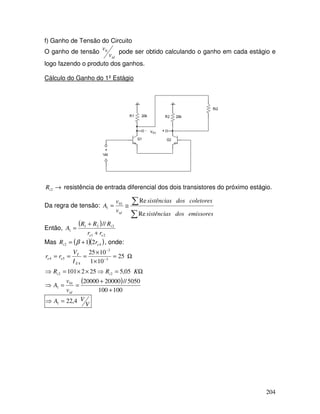 204
f) Ganho de Tensão do Circuito
O ganho de tensão
id
v
v0 pode ser obtido calculando o ganho em cada estágio e
logo fazendo o produto dos ganhos.
Cálculo do Ganho do 1º Estágio
v01
→
2
i
R resistência de entrada diferencial dos dois transistores do próximo estágio.
Da regra de tensão:
∑
∑
≅
=
emissores
dos
sistências
coletores
dos
sistências
v
v
A
id Re
Re
01
1
Então,
( )
2
1
2
2
1
1
//
e
e
i
r
r
R
R
R
A
+
+
=
Mas ( )( )
4
2 2
1 e
i r
R +
= β , onde:
( )
100
100
5050
//
20000
20000
05
,
5
25
2
101
25
10
1
10
25
01
1
2
2
3
3
4
5
4
+
+
=
=
⇒
Ω
=
⇒
×
×
=
⇒
Ω
=
×
×
=
=
= −
−
id
i
i
E
T
e
e
v
v
A
K
R
R
I
V
r
r
V
V
A 4
,
22
1 =
⇒
 