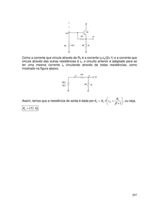 207
Como a corrente que circula através de R5 é a corrente ib=ie/(β+1) e a corrente que
circula através das outras resistências é ie, o circuito anterior é adaptado para se
ter uma mesma corrente ie circulando através de todas resistências, como
mostrado na figura abaixo.
Assim, temos que a resistência de saída é dada por 







+
+
=
1
// 5
8
6
0
β
R
r
R
R e , ou seja,
Ω
= 152
0
R .
 