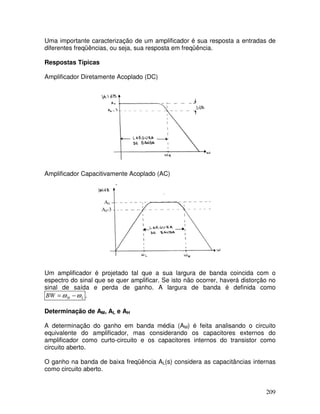 209
Uma importante caracterização de um amplificador é sua resposta a entradas de
diferentes freqüências, ou seja, sua resposta em freqüência.
Respostas Típicas
Amplificador Diretamente Acoplado (DC)
Amplificador Capacitivamente Acoplado (AC)
A0
A0-3
Um amplificador é projetado tal que a sua largura de banda coincida com o
espectro do sinal que se quer amplificar. Se isto não ocorrer, haverá distorção no
sinal de saída e perda de ganho. A largura de banda é definida como
L
H
BW ω
ω −
= .
Determinação de AM, AL e AH
A determinação do ganho em banda média (AM) é feita analisando o circuito
equivalente do amplificador, mas considerando os capacitores externos do
amplificador como curto-circuito e os capacitores internos do transistor como
circuito aberto.
O ganho na banda de baixa freqüência AL(s) considera as capacitâncias internas
como circuito aberto.
 