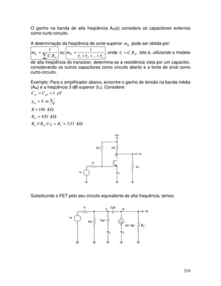 210
O ganho na banda de alta freqüência AH(s) considera os capacitores externos
como curto-circuito.
A determinação da freqüência de corte superior H
ω pode ser obtida por:
∑
≈
0
1
i
i
H
R
C
ω ou
n
H
τ
τ
τ
ω
+
+
+
≈
...
1
2
1
, onde 0
i
i
i R
C
=
τ . Isto é, utilizando o modelo
de alta freqüência do transistor, determina-se a resistência vista por um capacitor,
considerando os outros capacitores como circuito aberto e a fonte de sinal como
curto-circuito.
Exemplo: Para o amplificador abaixo, encontre o ganho de tensão na banda média
(AM) e a freqüência 3 dB superior (fH). Considere:
Ω
=
=
Ω
=
Ω
=
=
=
=
K
R
r
R
R
K
R
K
R
V
A
m
g
pF
C
C
L
D
L
in
m
gd
gs
33
,
3
'
//
//
420
100
4
1
0
Substituindo o FET pelo seu circuito equivalente de alta frequência, temos:
RL’
 
