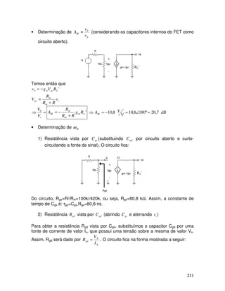 211
• Determinação de
d
M
v
v
A 0
≡ (considerando os capacitores internos do FET como
circuito aberto).
RL’
Temos então que
i
in
in
gs
L
gs
m
v
R
R
R
V
R
V
g
v
+
=
−
= '
0
=
⇒
i
V
V0
'
L
m
in
in
M R
g
R
R
R
A
+
−
= dB
V
V
AM 7
,
20
º
180
8
,
10
8
,
10 =
∠
=
−
=
⇒
• Determinação de H
ω
1) Resistência vista por gs
C (substituindo gd
C por circuito aberto e curto-
circuitando a fonte de sinal). O circuito fica:
RL’
D
Do circuito, Rgs=R//Rin=100k//420k, ou seja, Rgs=80,8 kΩ. Assim, a constante de
tempo de Cgs é: τgs=Cgs.Rgs=80,8 ns.
2) Resistência gd
R vista por gd
C (abrindo gs
C e aterrando i
v )
Para obter a resistência Rgd vista por Cgd, substituímos o capacitor Cgd por uma
fonte de corrente de valor Ix, que possui uma tensão sobre a mesma de valor Vx.
Assim, Rgd será dado por
X
X
gd
I
V
R = . O circuito fica na forma mostrada a seguir:
 