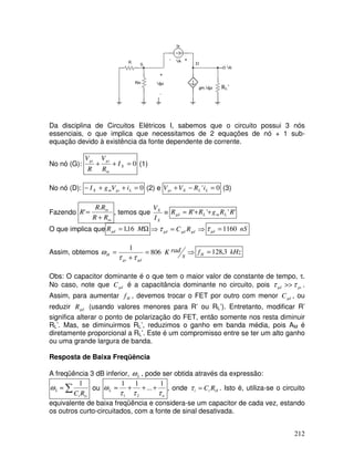 212
RL’
D
Da disciplina de Circuitos Elétricos I, sabemos que o circuito possui 3 nós
essenciais, o que implica que necessitamos de 2 equações de nó + 1 sub-
equação devido à existência da fonte dependente de corrente.
No nó (G): 0
=
+
+ X
in
gs
gs
I
R
V
R
V
(1)
No nó (D): 0
=
+
+
− L
gs
m
X i
V
g
I (2) e 0
' =
−
+ L
L
X
gs i
R
V
V (3)
Fazendo
in
in
R
R
R
R
R
+
=
.
' , temos que ≡
X
X
I
V
'
'
'
' R
R
g
R
R
R L
m
L
gd +
+
=
O que implica que Ω
= M
Rgd 16
,
1 ⇒
=
⇒ gd
gd
gd R
C
τ nS
gd 1160
=
τ
Assim, obtemos ⇒
=
+
=
s
rad
K
gd
gs
H 806
1
τ
τ
ω kHz
fH 3
,
128
=
Obs: O capacitor dominante é o que tem o maior valor de constante de tempo, τ.
No caso, note que gd
C é a capacitância dominante no circuito, pois gs
gd τ
τ >> .
Assim, para aumentar H
f , devemos trocar o FET por outro com menor gd
C , ou
reduzir gd
R (usando valores menores para R’ ou RL’). Entretanto, modificar R’
significa alterar o ponto de polarização do FET, então somente nos resta diminuir
RL’. Mas, se diminuirmos RL’, reduzimos o ganho em banda média, pois AM é
diretamente proporcional a RL’. Este é um compromisso entre se ter um alto ganho
ou uma grande largura de banda.
Resposta de Baixa Freqüência
A freqüência 3 dB inferior, L
ω , pode ser obtida através da expressão:
∑
≈
is
i
L
R
C
1
ω ou
n
L
τ
τ
τ
ω
1
...
1
1
2
1
+
+
+
≈ , onde iS
i
i R
C
=
τ . Isto é, utiliza-se o circuito
equivalente de baixa freqüência e considera-se um capacitor de cada vez, estando
os outros curto-circuitados, com a fonte de sinal desativada.
 