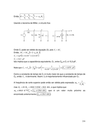 218
Então, '
0
1
2
L
m
gs
G
D
R
g
V
V
V
V
V
V
K −
=
=
=
= .
Usando o teorema de Miller, o circuito fica:
RL’=3,33K
Onde C1 pode ser obtido da equação (3), pois 1
1 SC
Y =
Então, ( )
[ ]
'
1
1 L
m
gd R
g
SC
SC −
−
=
( )
pF
C
pF
C
3
,
14
10
3
,
3
10
4
1
1
1
3
3
1
=
×
×
×
+
= −
Isto implica que a capacitância equivalente, CT, entre Cgs e C1 é 15,3 pF.
Note que ( ) ⇒








×
×
×
+
=
−
= − 3
3
2
10
3
,
3
10
4
1
1
1
1
1 pF
K
C
C gd pF
C 075
,
1
2 =
Como a constante de tempo de CT é muito maior do que a constante de tempo de
C2, então T
C é dominante. Assim, fH é majoritariamente influenciado por CT.
A frequência de corte superior pode então ser obtida pela expressão
T
T
H
R
C
1
=
ω ,
mas Ω
=
=
= K
K
K
R
R
R in
T 8
,
80
420
//
100
// , o que implica que
⇒
≅
s
rad
K
H 9
,
808
ω kHz
fH 8
,
128
≅ , que é um valor muito próximo ao
encontrado anteriormente ( kHz
fH 3
,
128
≅ ).
 