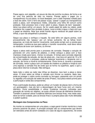22
Passe agora, com algodão, um pouco de óleo de cozinha na placa, de forma a se
ter uma fina película de óleo na mesma. Prenda agora o papel (ou a
transparência) na sua placa, no local desejado, com o lado impresso voltado para
a face de cobre. Com o ferro de passar roupa, “passe” o papel (ou transparência)
sobre a placa, com temperatura média, utilizando uma folha A4 comum como
proteção. Este processo fará o toner aderir à placa. Depois de bem “passada”,
deixe sua placa esfriar um pouco. Se for usado papel de seda (ou cópia), pode
acontecer de o papel ficar grudado à placa. Leve-a então à água, e faça com que
o papel se dissolva. Note que ainda ficarão alguns resíduos de papel sobre as
trilhas, o que não atrapalhará o processo.
Seque sua placa e verifique o traçado. Se está falho em alguns pontos, você
provavelmente não “passou” por um tempo suficiente. Se as falhas forem
pequenas, ao invés de imprimir novamente, você pode corrigir com a caneta para
retroprojetor. Lembre-se que para aplicar o transfer novamente, você deve retirar
os resíduos de toner com acetona, ou thinner.
Agora a placa está pronta para o processo de corrosão. Despeje a solução de
percloreto em uma vasilha de plástico, e então coloque a placa com a face
impressa virada para baixo, imersa na solução. O tempo para corrosão depende
da concentração da solução, do tipo de placa etc., mas leva em geral de 10 a 30
min. Para acelerar o processo, pode-se balançar levemente o recipiente com a
solução, de forma a movê-la constantemente. Outra forma é, durante o processo
de corrosão, retirar a placa com um bastão de madeira ou plástico e limpá-la com
uma esponja a camada fina de óxido que se forma na superfície, após o quê a
placa deve retornar à solução. Não esfregue.
Após todo o cobre ao redor das trilhas se dissolver, lave bem a placa e deixe
secar. O toner sobre as trilhas é retirado com thinner ou acetona. Após isso,
pode-se proteger o cobre contra corrosão ou ferrugem, passando com um pincel
ou algodão uma solução de iodeto de prata (Pratex). Sua placa estará pronta para
a perfuração e solda dos componentes.
Para a perfuração da placa, pode-se utilizar um furador de placas (tem a forma de
um grampeador), mas ele tem a desvantagem de fazer furos com um mesmo
diâmetro. Outra possibilidade é utilizar furadeiras manuais (utilizadas para
gravação de nomes em objetos), as quais utilizam brocas de diâmetros diversos.
Também é possível utilizar furadeiras elétricas com brocas finas, mas neste caso,
deve-se tomar cuidado, pois as brocas finas e a própria placa são muito delicadas
e podem quebrar.
Montagem dos Componentes na Placa
Ao montar os componentes em uma placa, a regra geral é tentar montá-los o mais
próximo possível da placa. A principal exceção são os componentes que devem
ser dobrados antes de serem soldados (é o caso de alguns capacitores). Se existe
 