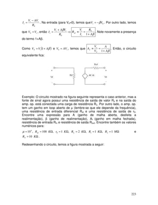 223
0
R
AV
V
I i
t
t
−
= . Na entrada (para Vs=0), temos que 0
V
Vi β
−
= . Por outro lado, temos
que t
V
V =
0 , então ⇒
+
=
0
R
V
A
V
I t
t
t
β
β
A
R
I
V
R
t
t
of
+
=
≡
1
0
. Note novamente a presença
do termo 1+Aβ.
Como ( )
β
A
V
V i
S +
= 1 e i
AV
V =
0 , temos que
β
A
A
V
V
A
S
o
f
+
=
≡
1
. Então, o circuito
equivalente fica:
Exemplo: O circuito mostrado na figura seguinte representa o caso anterior, mas a
fonte de sinal agora possui uma resistência de saída de valor Rs e na saída do
amp. op. está conectada uma carga de resistência RL. Por outro lado, o amp. op.
tem um ganho em loop aberto de µ (lembre-se que ele depende da frequência),
uma resistência de entrada diferencial Rid e uma resistência de saída de r0.
Encontre uma expressão para A (ganho de malha aberta, desfeita a
realimentação), β (ganho de realimentação), Af (ganho em malha fechada),
resistência de entrada Rin e resistência de saída Rout. Encontre também os valores
numéricos para:
Ω
=
Ω
=
Ω
=
Ω
=
Ω
=
= M
R
K
R
K
R
K
r
K
R L
id 1
,
1
,
2
,
1
,
100
,
10 2
1
0
4
µ e
Ω
= K
RS 10 .
Redesenhando o circuito, temos a figura mostrada a seguir:
 