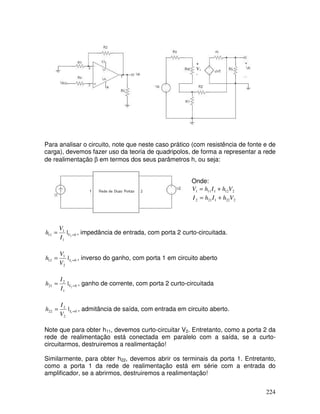 224
+
V1
-
Para analisar o circuito, note que neste caso prático (com resistência de fonte e de
carga), devemos fazer uso da teoria de quadripolos, de forma a representar a rede
de realimentação β em termos dos seus parâmetros h, ou seja:
Onde:
2
12
1
11
1 V
h
I
h
V +
=
2
22
1
21
2 V
h
I
h
I +
=
0
1
1
11 2
| =
= V
I
V
h , impedância de entrada, com porta 2 curto-circuitada.
0
2
1
12 1
| =
= I
V
V
h , inverso do ganho, com porta 1 em circuito aberto
0
1
2
21 2
| =
= V
I
I
h , ganho de corrente, com porta 2 curto-circuitada
0
2
2
22 1
| =
= I
V
I
h , admitância de saída, com entrada em circuito aberto.
Note que para obter h11, devemos curto-circuitar V2. Entretanto, como a porta 2 da
rede de realimentação está conectada em paralelo com a saída, se a curto-
circuitarmos, destruiremos a realimentação!
Similarmente, para obter h22, devemos abrir os terminais da porta 1. Entretanto,
como a porta 1 da rede de realimentação está em série com a entrada do
amplificador, se a abrirmos, destruiremos a realimentação!
 