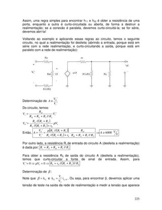 225
Assim, uma regra simples para encontrar h11 e h22 é obter a resistência de uma
porta, enquanto a outra é curto-circuitada ou aberta, de forma a destruir a
realimentação; se a conexão é paralela, devemos curto-circuitá-la; se for série,
devemos abri-la!
Voltando ao exemplo e aplicando essas regras ao circuito, temos o seguinte
circuito, no qual a realimentação foi desfeita (abrindo a entrada, porque está em
série com a rede realimentação, e curto-circuitando a saída, porque está em
paralelo com a rede de realimentação):
Vi’
Determinação de
'
'
0
i
V
V
A ≡
Do circuito, temos:
( )
( ) 1
0
2
1
2
1
0
2
1
1
//
//
'
'
//
V
r
R
R
R
R
R
R
V
V
R
R
R
R
R
V
L
L
i
S
id
id
µ
+
+
+
=
+
+
=
Então,
( )
[ ]
( ) 2
1
0
2
1
2
1
0
//
.
//
//
'
'
R
R
R
R
R
r
R
R
R
R
R
R
V
V
A
S
id
id
L
L
i +
+
+
+
+
=
=
µ
⇒ V
V
A 6000
≅
Por outro lado, a resistência Ri de entrada do circuito A (desfeita a realimentação)
é dada por: 2
1 // R
R
R
R
R id
S
i +
+
=
Para obter a resistência R0 de saída do circuito A (desfeita a realimentação),
temos que curto-circuitar a fonte de sinal de entrada. Assim, para
⇒
=
⇒
= 0
0
' 1
V
Vi µ ( ) L
R
R
R
r
R //
// 2
1
0
0 +
=
Determinação de β :
Note que 12
h
=
β e 0
2
1
12 1
| =
= I
V
V
h . Ou seja, para encontrar β, devemos aplicar uma
tensão de teste na saída da rede de realimentação e medir a tensão que aparece
 