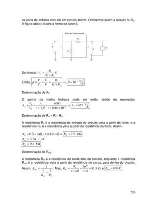 226
na porta de entrada com ela em circuito aberto. Obteremos assim a relação V1/V2.
A figura abaixo ilustra a forma de obter β.
Do circuito, t
f V
R
R
R
V
2
1
1
+
=
Então,
2
1
1
2
1
R
R
R
V
V
V
V
t
f
+
=
=
≡
β ⇒ V
V
3
10−
=
β
Determinação de Af:
O ganho de malha fechada pode ser então obtido da expressão:
⇒
×
+
=
+
=
≡ −3
0
10
6000
1
6000
1 β
A
A
V
V
A
S
f V
V
Af 857
=
Determinação de Rin = Rif - RS:
A resistência Rif é a resistência de entrada do circuito vista a partir da fonte, e a
resistência Rin é a resistência vista a partir da resistência da fonte. Assim,
( ) ( )⇒
+
=
+
= 6
1
111
1 K
A
R
R i
if β Ω
= K
Rif 777
K
K
Rin 10
777 −
=
Ω
= K
Rin 767
Determinação de Rout:
A resistência Rof é a resistência de saída total do circuito, enquanto a resistência
Rout é a resistência vista a partir da resistência de carga, para dentro do circuito.
Assim,
L
of
out
R
R
R
1
1
1
−
= . Mas, Ω
=
+
=
+
= 3
.
95
6
1
667
1
0
β
A
R
Rof e Ω
= 100
out
R
 