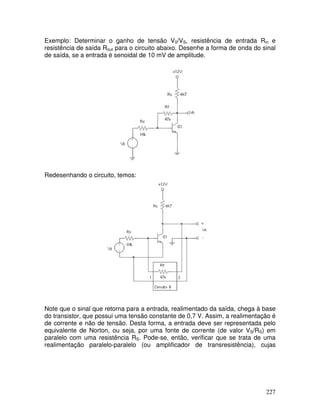 227
Exemplo: Determinar o ganho de tensão V0/VS, resistência de entrada Rin e
resistência de saída Rout para o circuito abaixo. Desenhe a forma de onda do sinal
de saída, se a entrada é senoidal de 10 mV de amplitude.
10k
Redesenhando o circuito, temos:
10k
Note que o sinal que retorna para a entrada, realimentado da saída, chega à base
do transistor, que possui uma tensão constante de 0,7 V. Assim, a realimentação é
de corrente e não de tensão. Desta forma, a entrada deve ser representada pelo
equivalente de Norton, ou seja, por uma fonte de corrente (de valor VS/RS) em
paralelo com uma resistência RS. Pode-se, então, verificar que se trata de uma
realimentação paralelo-paralelo (ou amplificador de transresistência), cujas
 
