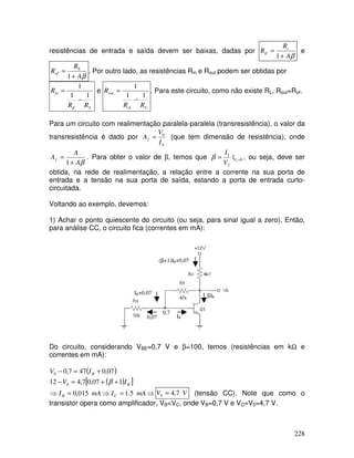 228
resistências de entrada e saída devem ser baixas, dadas por
β
A
R
R i
if
+
=
1
e
β
A
R
Rof
+
=
1
0
. Por outro lado, as resistências Rin e Rout podem ser obtidas por
S
if
in
R
R
R
1
1
1
−
= e
L
of
out
R
R
R
1
1
1
−
= . Para este circuito, como não existe RL, Rout=Rof.
Para um circuito com realimentação paralela-paralela (transresistência), o valor da
transresistência é dado por
S
f
I
V
A 0
= (que tem dimensão de resistência), onde
β
A
A
Af
+
=
1
. Para obter o valor de β, temos que 0
2
1
1
| =
= V
V
I
β , ou seja, deve ser
obtida, na rede de realimentação, a relação entre a corrente na sua porta de
entrada e a tensão na sua porta de saída, estando a porta de entrada curto-
circuitada.
Voltando ao exemplo, devemos:
1) Achar o ponto quiescente do circuito (ou seja, para sinal igual a zero). Então,
para análise CC, o circuito fica (correntes em mA):
0,07 IB
IB+0,07
βIB
(β+1)IB+0,07
0,7
Do circuito, considerando VBE=0,7 V e β=100, temos (resistências em kΩ e
correntes em mA):
( )
( )
[ ]
B
B
I
V
I
V
1
07
,
0
7
,
4
12
07
,
0
47
7
,
0
0
0
+
+
=
−
+
=
−
β
⇒
=
⇒
=
⇒ mA
I
mA
I C
B 5
.
1
015
,
0 V
V 7
,
4
0 = (tensão CC). Note que como o
transistor opera como amplificador, VB<VC, onde VB=0,7 V e VC=V0=4,7 V.
 