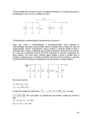 229
2) Para análise AC, devemos incluir o modelo do transistor no circuito (note que foi
considerado r0//Rc≈Rc, pois r0=66k6 e Rc=4k7):
rπ
Vπ
gmVπ
3) Desfazendo a realimentação e encontrando o circuito A.
Note que como a realimentação é paralelo-paralelo, para desfazer a
realimentação, devemos curto-circuitar tanto a entrada como a saída da rede de
realimentação. Assim, visualizando a figura anterior e olhando desde a porta 1
(entrada) para a saída, e sabendo que a saída é paralela, devemos curto-circuitá-
la, o que faz o elemento Rf ficar da forma mostrada no circuito à esquerda, na
figura abaixo. Por outro lado, olhando agora desde a porta 2 (saída) para a
entrada, e sabendo que a entrada é paralela, devemos curto-circuitá-la, o que faz
o elemento Rf ficar da forma mostrada no circuito à direita, na figura abaixo.
rπ Vπ
gmVπ RC
Ii’
V0’
Do circuito, temos:
( )
( )
C
f
m
i
f
S
R
R
V
g
V
I
r
R
R
V
//
'
'
//
//
0 π
π
π
−
=
=
O valor de A pode ser obtido de ( )( )
C
f
f
S
m
i
R
R
r
R
R
g
I
V
A //
//
//
'
'
0
π
−
=
≡ , ou seja,
Ω
−
= K
A 7
,
358 . Por outro lado, as resistências de entrada e saída do circuito A
são
Ω
=
=
Ω
=
=
K
R
R
R
K
r
R
R
R
C
f
f
S
i
27
,
4
//
4
,
1
//
//
0
π
 