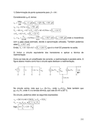 232
1) Determinação do ponto quiescente para 100
=
β :
Considerando ib2=0, temos:
⇒
=
100
100
1
µ
b
i A
ib µ
1
1 = e ( ) A
i
i b
e µ
β 101
1 1
1 =
+
=
⇒
+
= m
i
i b
Rf 7
,
0
1 A
iRf µ
701
=
⇒
×
+
=
⇒
=
×
− m
K
V
i
K
V e
Rf
e 701
,
0
1
7
,
0
7
,
0
1 2
2 V
Ve 4
,
1
2 =
⇒ ⇒
+
= 2
2 7
,
0 e
b V
V V
Vb 1
,
2
2 =
⇒
+
=
+
=
14
,
0
4
,
1
701
,
0
14
,
0
2
2
m
m
K
V
i
i e
Rf
e mA
ie 7
,
10
2 = ⇒ A
ib µ
105
2 = (note a incoerência
com o valor inicial estimado, devido à aproximação utilizada). Também podemos
obter mA
ic 7
,
10
2 ≅ .
Então, ⇒
×
−
= 7
,
10
8
,
0
10
0
V V
V 44
,
1
0 = , que é o nível CC presente na saída.
2) Incluir o circuito equivalente dos transistores e aplicar a técnica de
realimentação
Como se trata de um amplificador de corrente, a realimentação é paralelo-série. A
figura abaixo mostra como fica o circuito após desfazer a realimentação.
rπ1
+
Vπ1
-_
gm1Vπ1
+
Vπ2
-_
rπ2
gm2Vπ2
I0’
No circuito acima, note que rπ1= (β+1)re1, onde re1=VT/ie1. Note também que
gm1=IC1/VT, onde VT é a tensão térmica, que vale 25 mV a 20o
C.
Do circuito, podemos obter as seguintes expressões:
( ) '
522
'
25
//
14
,
1
//
1 1
1 S
S I
V
I
K
K
K
v =
⇒
= π
π
2
1
1
2 π
π
π r
V
g
V m
−
= e 2
2
0 ' π
V
g
I m
−
=
logo, A
A
I
I
A
S
215
'
'
0
=
≡
 