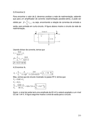 233
3) Encontrar β:
Para encontrar o valor de β, devemos analisar a rede de realimentação, sabendo
que para um amplificador de corrente (realimentação paralelo-série), β pode ser
obtido por 0
2
1
1
| =
= V
I
I
β , ou seja, encontrando a relação de correntes de entrada e
saída, para entrada em curto-circuito. A figura abaixo mostra o circuito da rede de
realimentação.
I1
I2
Usando divisor de corrente, temos que
1
14
,
0
14
,
0
|
1
14
,
0
14
,
0
0
2
1
2
1
1
+
=
=
+
=
=
V
I
I
I
I
β
Ω
Ω
= /
123
,
0
β
4) Encontrar Af:
⇒
×
+
=
+
=
=
123
,
0
215
1
215
1
0
β
A
A
I
I
A
S
f A
A
Af 8
,
7
=
Mas, vemos que do circuito mostrado no passo No
2, temos que:
S
S
S I
R
V
I
K
V
=
×
= 0
0 8
,
0
⇒
×
=
×
×
= 8
,
7
8
,
0
1
8
,
0 0
0
S
S I
K
I
K
V
V
V
V
V
V
S
3
,
6
0
=
Assim, o sinal de saída terá uma amplitude de 63 mV e estará acoplado a um nível
CC de 1,44 V. A figura seguinte mostra o sinal de saída para o circuito.
 