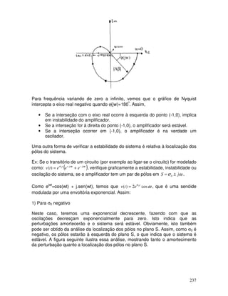 237
Para frequência variando de zero a infinito, vemos que o gráfico de Nyquist
intercepta o eixo real negativo quando φ(jw)=180º
. Assim,
• Se a interseção com o eixo real ocorre à esquerda do ponto (-1,0), implica
em instabilidade do amplificador.
• Se a interseção for à direita do ponto (-1,0), o amplificador será estável.
• Se a interseção ocorrer em (-1,0), o amplificador é na verdade um
oscilador.
Uma outra forma de verificar a estabilidade do sistema é relativa à localização dos
pólos do sistema.
Ex: Se o transitório de um circuito (por exemplo ao ligar-se o circuito) for modelado
como: ( )
t
j
t
j
t
e
e
e
t
v ω
ω
σ −
+
+
= 0
)
( , verifique graficamente a estabilidade, instabilidade ou
oscilação do sistema, se o amplificador tem um par de pólos em ω
σ j
S ±
= 0 .
Como ejwt
=cos(wt) + j.sen(wt), temos que ω
σ
cos
2
)
( 0t
e
t
v = , que é uma senóide
modulada por uma envoltória exponencial. Assim:
1) Para σ0 negativo
Neste caso, teremos uma exponencial decrescente, fazendo com que as
oscilações decresçam exponencialmente para zero. Isto indica que as
perturbações amortecerão e o sistema será estável. Obviamente, isto também
pode ser obtido da análise da localização dos pólos no plano S. Assim, como σ0 é
negativo, os pólos estarão à esquerda do plano S, o que indica que o sistema é
estável. A figura seguinte ilustra essa análise, mostrando tanto o amortecimento
da perturbação quanto a localização dos pólos no plano S.
|Aβ|
φ(jw)
w=∞
w=0
∞
 