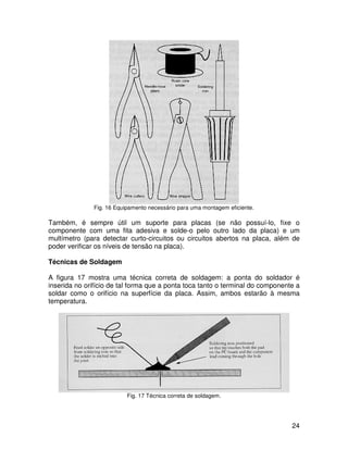 24
Fig. 16 Equipamento necessário para uma montagem eficiente.
Também, é sempre útil um suporte para placas (se não possuí-lo, fixe o
componente com uma fita adesiva e solde-o pelo outro lado da placa) e um
multímetro (para detectar curto-circuitos ou circuitos abertos na placa, além de
poder verificar os níveis de tensão na placa).
Técnicas de Soldagem
A figura 17 mostra uma técnica correta de soldagem: a ponta do soldador é
inserida no orifício de tal forma que a ponta toca tanto o terminal do componente a
soldar como o orifício na superfície da placa. Assim, ambos estarão à mesma
temperatura.
Fig. 17 Técnica correta de soldagem.
 