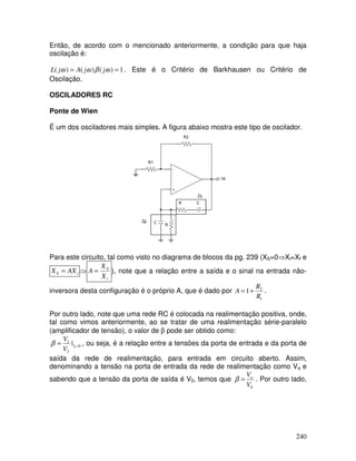 240
Então, de acordo com o mencionado anteriormente, a condição para que haja
oscilação é:
1
)
(
)
(
)
( =
= ω
β
ω
ω j
j
A
j
L . Este é o Critério de Barkhausen ou Critério de
Oscilação.
OSCILADORES RC
Ponte de Wien
É um dos osciladores mais simples. A figura abaixo mostra este tipo de oscilador.
Para este circuito, tal como visto no diagrama de blocos da pg. 239 (XS=0⇒Xi=Xf e
i
AX
X =
0 ⇒
i
X
X
A 0
= ), note que a relação entre a saída e o sinal na entrada não-
inversora desta configuração é o próprio A, que é dado por
1
2
1
R
R
A +
= .
Por outro lado, note que uma rede RC é colocada na realimentação positiva, onde,
tal como vimos anteriormente, ao se tratar de uma realimentação série-paralelo
(amplificador de tensão), o valor de β pode ser obtido como:
0
2
1
1
| =
= I
V
V
β , ou seja, é a relação entre a tensões da porta de entrada e da porta de
saída da rede de realimentação, para entrada em circuito aberto. Assim,
denominando a tensão na porta de entrada da rede de realimentação como Va e
sabendo que a tensão da porta de saída é V0, temos que
0
V
Va
=
β . Por outro lado,
 
