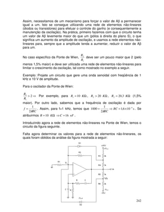 242
Assim, necessitamos de um mecanismo para forçar o valor de Aβ a permanecer
igual a um. Isto se consegue utilizando uma rede de elementos não-lineares
(diodos ou transistores) para efetuar o controle do ganho (e consequentemente a
manutenção da oscilação). Na prática, primeiro fazemos com que o circuito tenha
um valor de Aβ levemente maior do que um (pólos à direita do plano S), o que
significa um aumento da amplitude de oscilação, e usamos a rede elementos não-
lineares para, sempre que a amplitude tenda a aumentar, reduzir o valor de Aβ
para um.
No caso específico da Ponte de Wien,
1
2
R
R
deve ser um pouco maior que 2 (pelo
menos 1,5% maior) e deve ser utilizada uma rede de elementos não-lineares para
limitar o crescimento da oscilação, tal como mostrado no exemplo a seguir.
Exemplo: Projete um circuito que gere uma onda senoidal com freqüência de 1
kHz e 10 V de amplitude.
Para o oscilador da Ponte de Wien:
⇒
> 2
1
2
R
R
Por exemplo, para Ω
= K
R 10
1 , Ω
> K
R 20
2 , Ω
= K
R 3
,
20
2 (1,5%
maior). Por outro lado, sabemos que a frequência de oscilação é dada por
RC
f
π
2
1
= . Assim, para f=1 kHz, temos que s
RC
RC
4
10
6
,
1
2
1
1000 −
×
=
⇒
=
π
. Se
atribuirmos Ω
= K
R 10 ⇒ nF
C 16
= .
Introduzindo agora a rede de elementos não-lineares na Ponte de Wien, temos o
circuito da figura seguinte.
Falta agora determinar os valores para a rede de elementos não-linerares, os
quais foram obtidos da análise da figura mostrada a seguir:
Vb
-VD+
-VCC
+VCC
V1
 