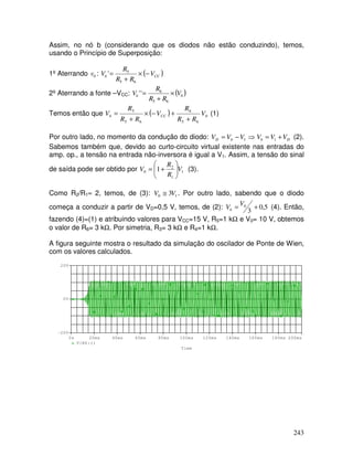 243
Assim, no nó b (considerando que os diodos não estão conduzindo), temos,
usando o Princípio de Superposição:
1º Aterrando 0
v : ( )
CC
b V
R
R
R
V −
×
+
=
6
5
5
'
2º Aterrando a fonte –VCC: ( )
0
6
5
6
'
' V
R
R
R
Vb ×
+
=
Temos então que ( ) 0
6
5
6
6
5
5
V
R
R
R
V
R
R
R
V CC
b
+
+
−
×
+
= (1)
Por outro lado, no momento da condução do diodo: ⇒
−
= 1
V
V
V b
D D
b V
V
V +
= 1 (2).
Sabemos também que, devido ao curto-circuito virtual existente nas entradas do
amp. op., a tensão na entrada não-inversora é igual a V1. Assim, a tensão do sinal
de saída pode ser obtido por 1
1
2
0 1 V
R
R
V 







+
= (3).
Como R2/R1≈ 2, temos, de (3): 1
0 3V
V ≅ . Por outro lado, sabendo que o diodo
começa a conduzir a partir de VD=0,5 V, temos, de (2): 5
,
0
3
0 +
=
V
Vb (4). Então,
fazendo (4)=(1) e atribuindo valores para VCC=15 V, R5=1 kΩ e V0= 10 V, obtemos
o valor de R6= 3 kΩ. Por simetria, R3= 3 kΩ e R4=1 kΩ.
A figura seguinte mostra o resultado da simulação do oscilador de Ponte de Wien,
com os valores calculados.
Time
0s 20ms 40ms 60ms 80ms 100ms 120ms 140ms 160ms 180ms 200ms
V(R6:1)
-20V
0V
20V
 