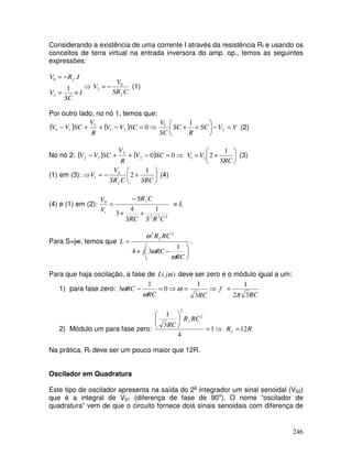 246
Considerando a existência de uma corrente I através da resistência Rf e usando os
conceitos de terra virtual na entrada inversora do amp. op., temos as seguintes
expressões:
I
SC
V
I
R
V f
×
=
−
=
1
.
2
0
⇒
C
SR
V
V
f
0
2 −
= (1)
Por outro lado, no nó 1, temos que:
( ) ( ) ⇒
=
−
+
+
− 0
2
1
1
1 SC
V
V
R
V
SC
V
V t V
V
SC
R
SC
SC
V
=
−






+
+ 2
1 1
(2)
No nó 2: ( ) ( ) ⇒
=
−
+
+
− 0
0
2
2
1
2 SC
V
R
V
SC
V
V 





+
=
SRC
V
V
1
2
2
1 (3)
(1) em (3): ⇒ 





+
−
=
SRC
C
SR
V
V
f
1
2
0
1 (4)
(4) e (1) em (2):
2
2
2
0
1
4
3
C
R
S
SRC
C
SR
V
V f
t +
+
−
= L
≡
Para S=jw, temos que






−
+
=
RC
RC
j
RC
R
L
f
ω
ω
ω
1
3
4
2
2
.
Para que haja oscilação, a fase de )
( ω
j
L deve ser zero e o módulo igual a um:
1) para fase zero: ⇒
=
⇒
=
−
RC
RC
RC
3
1
0
1
3 ω
ω
ω
RC
f
3
2
1
π
=
2) Módulo um para fase zero: ⇒
=








1
4
3
1 2
2
RC
R
RC
f
R
Rf 12
=
Na prática, Rf deve ser um pouco maior que 12R.
Oscilador em Quadratura
Este tipo de oscilador apresenta na saída do 2o
integrador um sinal senoidal (V02)
que é a integral de V01 (diferença de fase de 90o
). O nome “oscilador de
quadratura” vem de que o circuito fornece dois sinais senoidais com diferença de
 