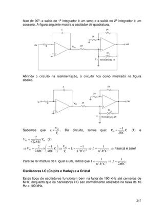 247
fase de 90o
: a saída do 1o
integrador é um seno e a saída do 2o
integrador é um
cosseno. A figura seguinte mostra o oscilador de quadratura.
Abrindo o circuito na realimentação, o circuito fica como mostrado na figura
abaixo.
Sabemos que
t
V
V
L 02
≡ . Do circuito, temos que: t
V
SRC
V
1
01
−
= (1) e
( ) 01
02
2
2
V
C
R
S
V = (2).
⇒
−
=
=
⇒





 −
×
=
⇒ 2
2
2
02
02
1
1
2
2
C
R
S
L
V
V
V
SRC
SRC
V
t
t 2
2
2
1
C
R
L
ω
= ⇒ Fase já é zero!
Para se ter módulo de L igual a um, temos que ⇒
= 2
2
2
1
1
C
R
ω RC
f
π
2
1
= .
Osciladores LC (Colpits e Harley) e a Cristal
Estes tipos de osciladores funcionam bem na faixa de 100 kHz até centenas de
MHz, enquanto que os osciladores RC são normalmente utilizados na faixa de 10
Hz a 100 kHz.
V01
V01
 