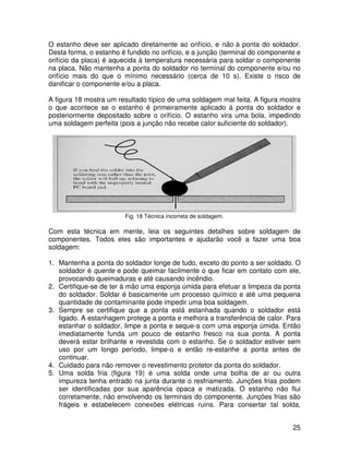 25
O estanho deve ser aplicado diretamente ao orifício, e não à ponta do soldador.
Desta forma, o estanho é fundido no orifício, e a junção (terminal do componente e
orifício da placa) é aquecida à temperatura necessária para soldar o componente
na placa. Não mantenha a ponta do soldador no terminal do componente e/ou no
orifício mais do que o mínimo necessário (cerca de 10 s). Existe o risco de
danificar o componente e/ou a placa.
A figura 18 mostra um resultado típico de uma soldagem mal feita. A figura mostra
o que acontece se o estanho é primeiramente aplicado à ponta do soldador e
posteriormente depositado sobre o orifício. O estanho vira uma bola, impedindo
uma soldagem perfeita (pois a junção não recebe calor suficiente do soldador).
Fig. 18 Técnica incorreta de soldagem.
Com esta técnica em mente, leia os seguintes detalhes sobre soldagem de
componentes. Todos eles são importantes e ajudarão você a fazer uma boa
soldagem:
1. Mantenha a ponta do soldador longe de tudo, exceto do ponto a ser soldado. O
soldador é quente e pode queimar facilmente o que ficar em contato com ele,
provocando queimaduras e até causando incêndio.
2. Certifique-se de ter à mão uma esponja úmida para efetuar a limpeza da ponta
do soldador. Soldar é basicamente um processo químico e até uma pequena
quantidade de contaminante pode impedir uma boa soldagem.
3. Sempre se certifique que a ponta está estanhada quando o soldador está
ligado. A estanhagem protege a ponta e melhora a transferência de calor. Para
estanhar o soldador, limpe a ponta e seque-a com uma esponja úmida. Então
imediatamente funda um pouco de estanho fresco na sua ponta. A ponta
deverá estar brilhante e revestida com o estanho. Se o soldador estiver sem
uso por um longo período, limpe-o e então re-estanhe a ponta antes de
continuar.
4. Cuidado para não remover o revestimento protetor da ponta do soldador.
5. Uma solda fria (figura 19) é uma solda onde uma bolha de ar ou outra
impureza tenha entrado na junta durante o resfriamento. Junções frias podem
ser identificadas por sua aparência opaca e matizada. O estanho não flui
corretamente, não envolvendo os terminais do componente. Junções frias são
frágeis e estabelecem conexões elétricas ruins. Para consertar tal solda,
 