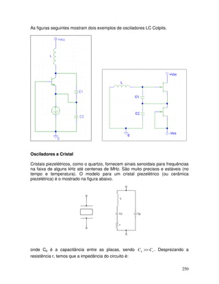 250
As figuras seguintes mostram dois exemplos de osciladores LC Colpits.
Osciladores a Cristal
Cristais piezelétricos, como o quartzo, fornecem sinais senoidais para frequências
na faixa de alguns kHz até centenas de MHz. São muito precisos e estáveis (no
tempo e temperatura). O modelo para um cristal piezelétrico (ou cerâmica
piezelétrica) é o mostrado na figura abaixo.
onde Cp é a capacitância entre as placas, sendo s
p C
C >> . Desprezando a
resistência r, temos que a impedância do circuito é:
 