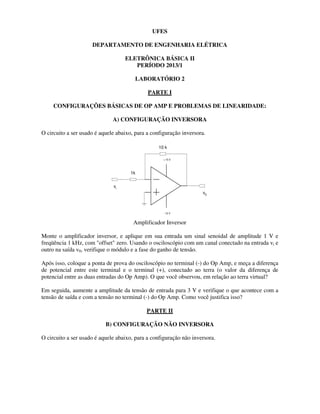 UFES
DEPARTAMENTO DE ENGENHARIA ELÉTRICA
ELETRÔNICA BÁSICA II
PERÍODO 2013/1
LABORATÓRIO 2
PARTE I
CONFIGURAÇÕES BÁSICAS DE OP AMP E PROBLEMAS DE LINEARIDADE:
A) CONFIGURAÇÃO INVERSORA
O circuito a ser usado é aquele abaixo, para a configuração inversora.
+ 15 V
- 15 V
v0
vi
10 k
1k
Amplificador Inversor
Monte o amplificador inversor, e aplique em sua entrada um sinal senoidal de amplitude 1 V e
freqüência 1 kHz, com "offset" zero. Usando o osciloscópio com um canal conectado na entrada vi e
outro na saída v0, verifique o módulo e a fase do ganho de tensão.
Após isso, coloque a ponta de prova do osciloscópio no terminal (-) do Op Amp, e meça a diferença
de potencial entre este terminal e o terminal (+), conectado ao terra (o valor da diferença de
potencial entre as duas entradas do Op Amp). O que você observou, em relação ao terra virtual?
Em seguida, aumente a amplitude da tensão de entrada para 3 V e verifique o que acontece com a
tensão de saída e com a tensão no terminal (-) do Op Amp. Como você justifica isso?
PARTE II
B) CONFIGURAÇÃO NÃO INVERSORA
O circuito a ser usado é aquele abaixo, para a configuração não inversora.
 